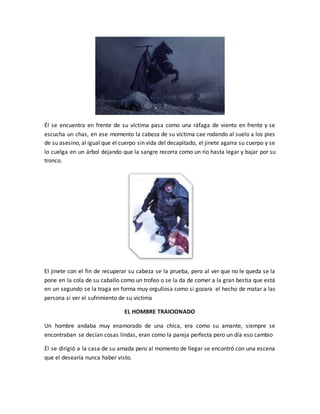 Él se encuentra en frente de su víctima pasa como una ráfaga de viento en frente y se
escucha un chas, en ese momento la cabeza de su víctima cae rodando al suelo a los pies
de su asesino, al igual que el cuerpo sin vida del decapitado, el jinete agarra su cuerpo y se
lo cuelga en un árbol dejando que la sangre recorra como un rio hasta legar y bajar por su
tronco.
El jinete con el fin de recuperar su cabeza se la prueba, pero al ver que no le queda se la
pone en la cola de su caballo como un trofeo o se la da de comer a la gran bestia que está
en un segundo se la traga en forma muy orgullosa como si gozara el hecho de matar a las
persona si ver el sufrimiento de su victima
EL HOMBRE TRAICIONADO
Un hombre andaba muy enamorado de una chica, era como su amante, siempre se
encontraban se decían cosas lindas, eran como la pareja perfecta pero un día eso cambio
Él se dirigió a la casa de su amada pero al momento de llegar se encontró con una escena
que el desearía nunca haber visto.
 