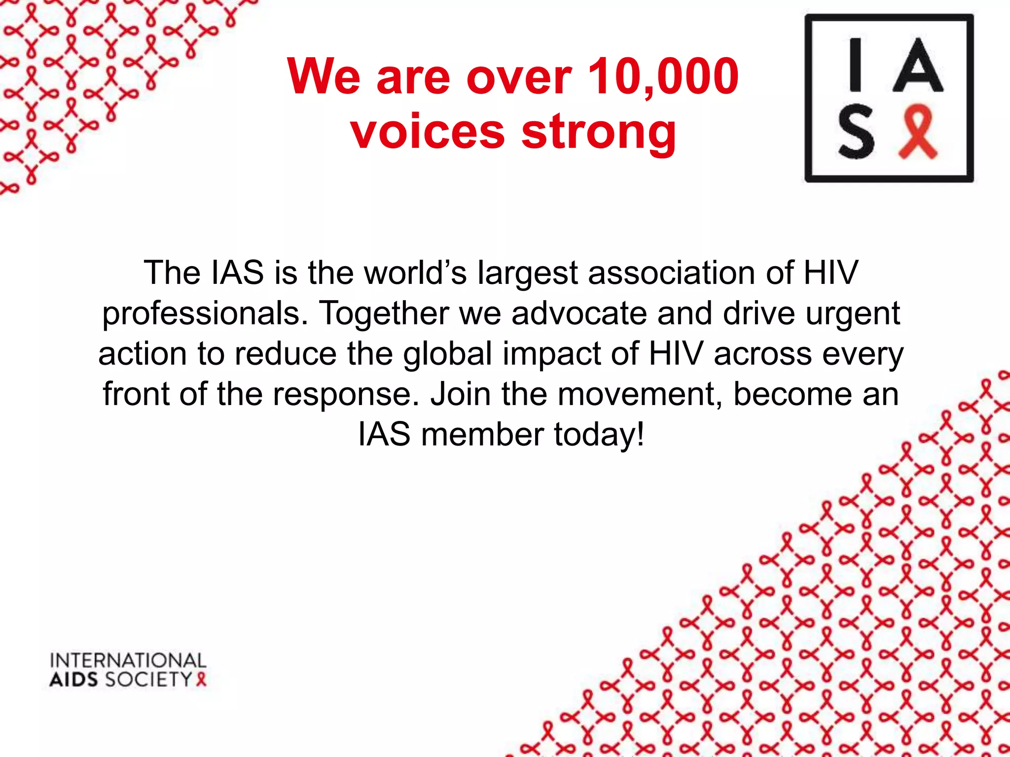 We are over 10,000
voices strong
The IAS is the world’s largest association of HIV
professionals. Together we advocate and drive urgent
action to reduce the global impact of HIV across every
front of the response. Join the movement, become an
IAS member today!
 