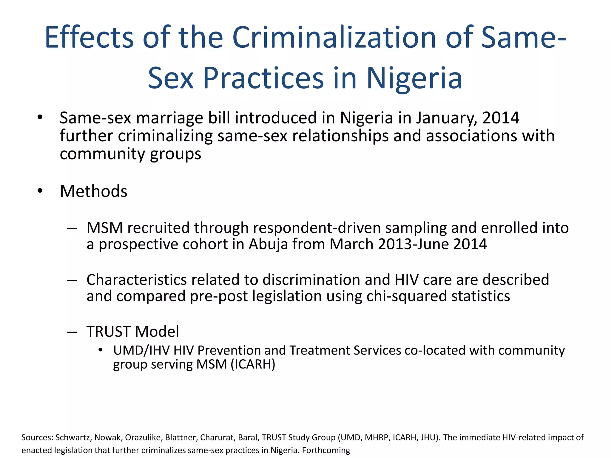 Effects of the Criminalization of Same-
Sex Practices in Nigeria
• Same-sex marriage bill introduced in Nigeria in January, 2014
further criminalizing same-sex relationships and associations with
community groups
• Methods
– MSM recruited through respondent-driven sampling and enrolled into
a prospective cohort in Abuja from March 2013-June 2014
– Characteristics related to discrimination and HIV care are described
and compared pre-post legislation using chi-squared statistics
– TRUST Model
• UMD/IHV HIV Prevention and Treatment Services co-located with community
group serving MSM (ICARH)
Sources: Schwartz, Nowak, Orazulike, Blattner, Charurat, Baral, TRUST Study Group (UMD, MHRP, ICARH, JHU). The immediate HIV-related impact of
enacted legislation that further criminalizes same-sex practices in Nigeria. Forthcoming
 