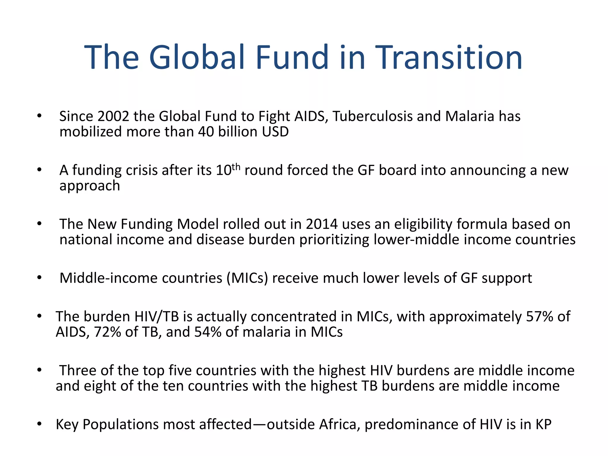 The Global Fund in Transition
• Since 2002 the Global Fund to Fight AIDS, Tuberculosis and Malaria has
mobilized more than 40 billion USD
• A funding crisis after its 10th round forced the GF board into announcing a new
approach
• The New Funding Model rolled out in 2014 uses an eligibility formula based on
national income and disease burden prioritizing lower-middle income countries
• Middle-income countries (MICs) receive much lower levels of GF support
• The burden HIV/TB is actually concentrated in MICs, with approximately 57% of
AIDS, 72% of TB, and 54% of malaria in MICs
• Three of the top five countries with the highest HIV burdens are middle income
and eight of the ten countries with the highest TB burdens are middle income
• Key Populations most affected—outside Africa, predominance of HIV is in KP
 