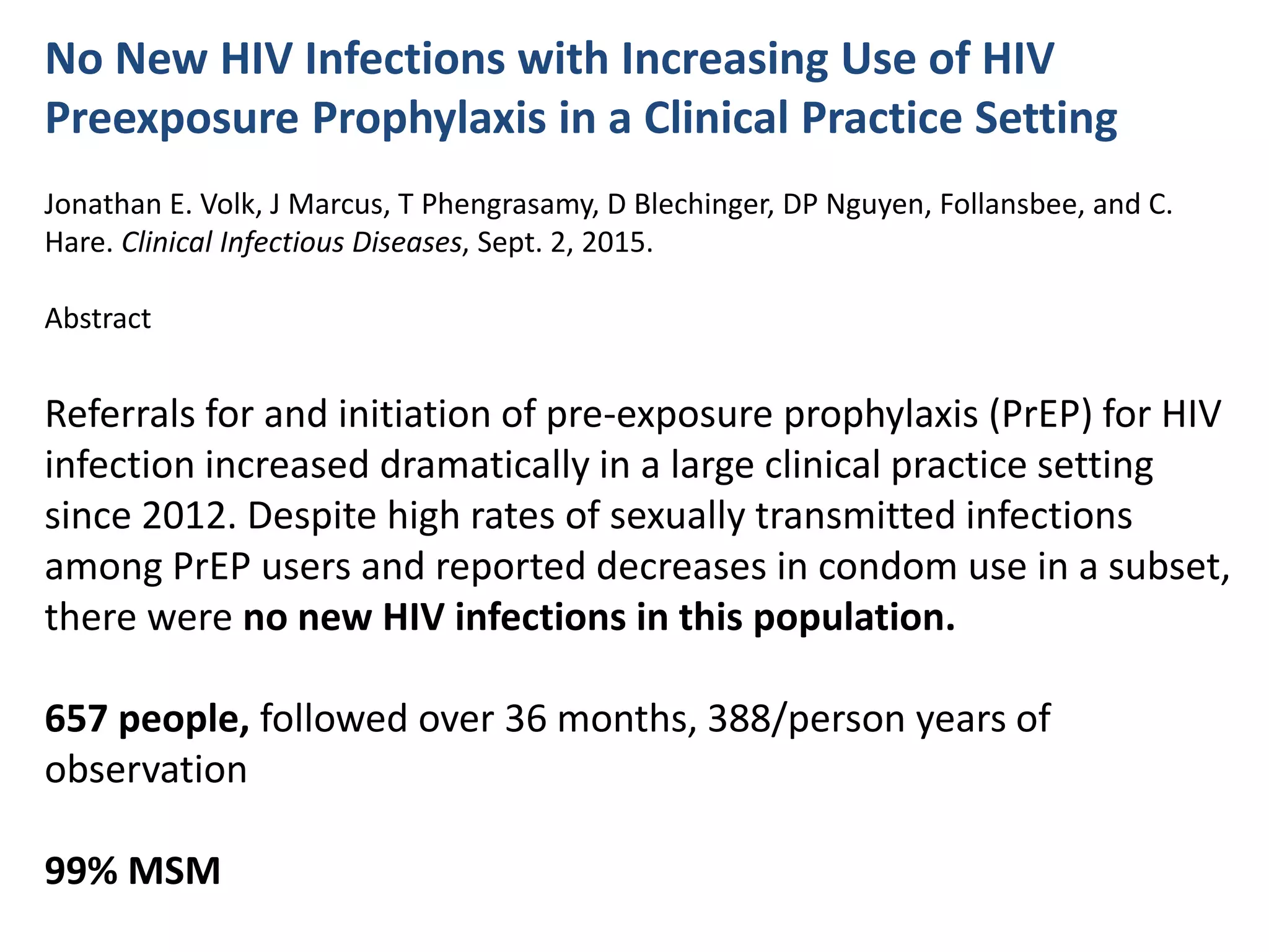 No New HIV Infections with Increasing Use of HIV
Preexposure Prophylaxis in a Clinical Practice Setting
Jonathan E. Volk, J Marcus, T Phengrasamy, D Blechinger, DP Nguyen, Follansbee, and C.
Hare. Clinical Infectious Diseases, Sept. 2, 2015.
Abstract
Referrals for and initiation of pre-exposure prophylaxis (PrEP) for HIV
infection increased dramatically in a large clinical practice setting
since 2012. Despite high rates of sexually transmitted infections
among PrEP users and reported decreases in condom use in a subset,
there were no new HIV infections in this population.
657 people, followed over 36 months, 388/person years of
observation
99% MSM
 