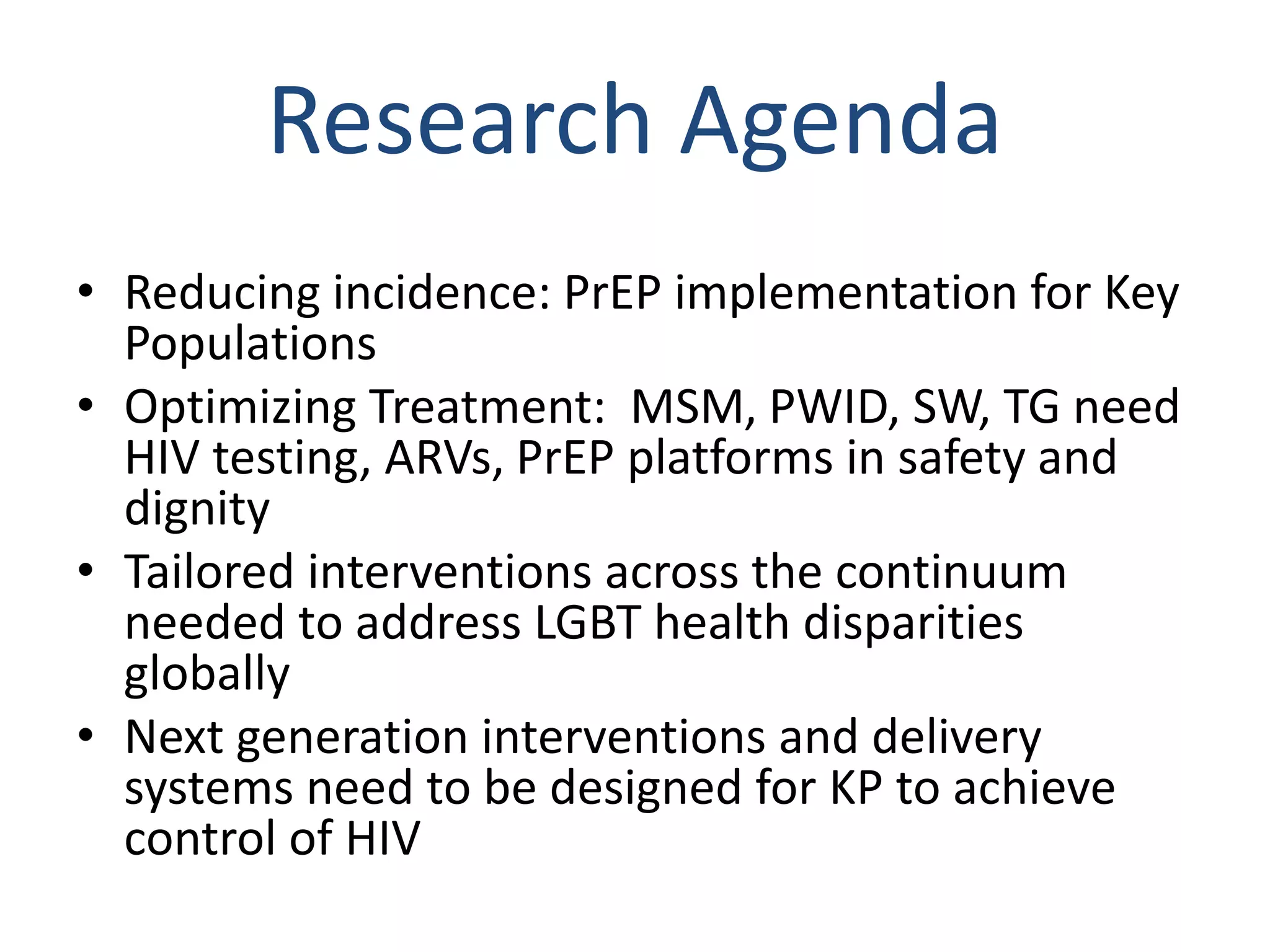 Research Agenda
• Reducing incidence: PrEP implementation for Key
Populations
• Optimizing Treatment: MSM, PWID, SW, TG need
HIV testing, ARVs, PrEP platforms in safety and
dignity
• Tailored interventions across the continuum
needed to address LGBT health disparities
globally
• Next generation interventions and delivery
systems need to be designed for KP to achieve
control of HIV
 