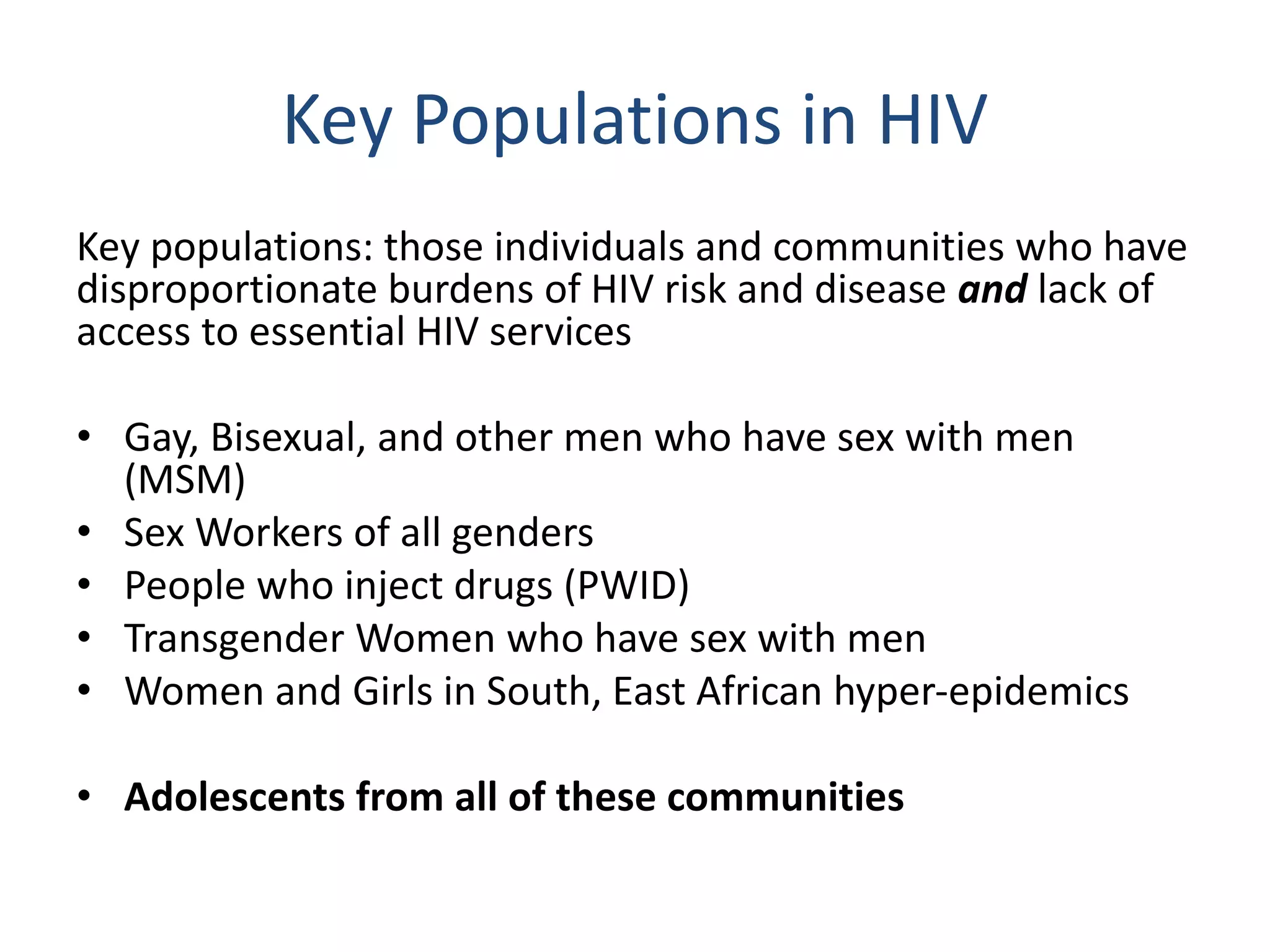Key Populations in HIV
Key populations: those individuals and communities who have
disproportionate burdens of HIV risk and disease and lack of
access to essential HIV services
• Gay, Bisexual, and other men who have sex with men
(MSM)
• Sex Workers of all genders
• People who inject drugs (PWID)
• Transgender Women who have sex with men
• Women and Girls in South, East African hyper-epidemics
• Adolescents from all of these communities
 