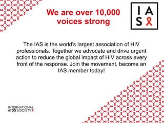 We are over 10,000
voices strong
The IAS is the world’s largest association of HIV
professionals. Together we advocate and drive urgent
action to reduce the global impact of HIV across every
front of the response. Join the movement, become an
IAS member today!
 