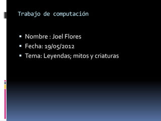 Trabajo de computación


 Nombre : Joel Flores
 Fecha: 19/05/2012
 Tema: Leyendas; mitos y criaturas
 