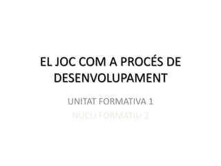 EL JOC COM A PROCÉS DE
  DESENVOLUPAMENT
    UNITAT FORMATIVA 1
     NUCLI FORMATIU 2
 