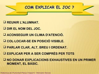 COM EXPLICAR EL JOC ?COM EXPLICAR EL JOC ?
 REUNIR L'ALUMNAT.
 DIR EL NOM DEL JOC.
 ACONSEGUIR UN CLIMA D'ATENCIÓ.
 COL·LOCAR-SE EN POSICIÓ VISIBLE.
 PARLAR CLAR, ALT, BREU I ORDENAT.
 EXPLICAR PER A SER COMPRÉS PER TOTS
 NO DONAR EXPLICACIONS EXHAUSTIVES EN UN PRIMER
MOMENT, EL BÀSIC.
Didàctica de l’Activitat Física i l’esport – Salvador Garcia
 