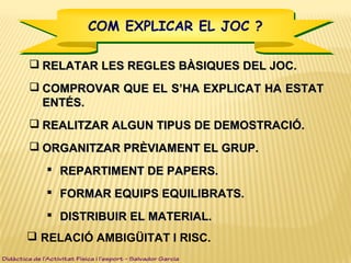  RELATAR LES REGLES BÀSIQUES DEL JOC.RELATAR LES REGLES BÀSIQUES DEL JOC.
 COMPROVAR QUE EL SCOMPROVAR QUE EL S’HA EXPLICAT HA ESTAT’HA EXPLICAT HA ESTAT
ENTÉS.ENTÉS.
 REALITZAR ALGUN TIPUS DE DEMOSTRACIÓ.REALITZAR ALGUN TIPUS DE DEMOSTRACIÓ.
 ORGANITZAR PRÈVIAMENT EL GRUP.ORGANITZAR PRÈVIAMENT EL GRUP.
 REPARTIMENT DE PAPERS.REPARTIMENT DE PAPERS.
 FORMAR EQUIPS EQUILIBRATS.FORMAR EQUIPS EQUILIBRATS.
 DISTRIBUIR EL MATERIAL.DISTRIBUIR EL MATERIAL.
 RELACIÓ AMBIGÜITAT I RISC.
Didàctica de l’Activitat Física i l’esport – Salvador Garcia
COM EXPLICAR EL JOC ?COM EXPLICAR EL JOC ?
 