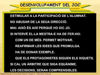 DESENVOLUPAMENT DEL JOCDESENVOLUPAMENT DEL JOC
 ESTIMULAR A LA PARTICIPACIÓ DE L'ALUMNAT.ESTIMULAR A LA PARTICIPACIÓ DE L'ALUMNAT.
 NO ABUSAR DE LA SEUA DIRECCIÓ.NO ABUSAR DE LA SEUA DIRECCIÓ.
 MAI: AIXÒ ÉS AIXÍ PERQUÈ HO DIC JO.MAI: AIXÒ ÉS AIXÍ PERQUÈ HO DIC JO.
 SI INTERVÉ EL-LA MESTRA-E HA DE FER-HO:SI INTERVÉ EL-LA MESTRA-E HA DE FER-HO:
 COM UN DE MÉS. PERMET MOTIVAR.COM UN DE MÉS. PERMET MOTIVAR.
 REAFIRMAR LES IDEES QUE PROMULGA.REAFIRMAR LES IDEES QUE PROMULGA.
 HA DE DONAR EXEMPLE.HA DE DONAR EXEMPLE.
 QUE ELS PROTAGONISTES SIGUEN ELS XIQUETS.QUE ELS PROTAGONISTES SIGUEN ELS XIQUETS.
 SI CAL UN ÀRBITRE QUE SIGA EQUÀNIME.SI CAL UN ÀRBITRE QUE SIGA EQUÀNIME.
 LES DECISIONS, SERAN COMPRENSIBLES.LES DECISIONS, SERAN COMPRENSIBLES.
 ESTIMULAR A LA PARTICIPACIÓ DE L'ALUMNAT.ESTIMULAR A LA PARTICIPACIÓ DE L'ALUMNAT.
 NO ABUSAR DE LA SEUA DIRECCIÓ.NO ABUSAR DE LA SEUA DIRECCIÓ.
 MAI: AIXÒ ÉS AIXÍ PERQUÈ HO DIC JO.MAI: AIXÒ ÉS AIXÍ PERQUÈ HO DIC JO.
 SI INTERVÉ EL-LA MESTRA-E HA DE FER-HO:SI INTERVÉ EL-LA MESTRA-E HA DE FER-HO:
 COM UN DE MÉS. PERMET MOTIVAR.COM UN DE MÉS. PERMET MOTIVAR.
 REAFIRMAR LES IDEES QUE PROMULGA.REAFIRMAR LES IDEES QUE PROMULGA.
 HA DE DONAR EXEMPLE.HA DE DONAR EXEMPLE.
 QUE ELS PROTAGONISTES SIGUEN ELS XIQUETS.QUE ELS PROTAGONISTES SIGUEN ELS XIQUETS.
 SI CAL UN ÀRBITRE QUE SIGA EQUÀNIME.SI CAL UN ÀRBITRE QUE SIGA EQUÀNIME.
 LES DECISIONS, SERAN COMPRENSIBLES.LES DECISIONS, SERAN COMPRENSIBLES.
Didàctica de l’Activitat Física i l’esport – Salvador Garcia
 