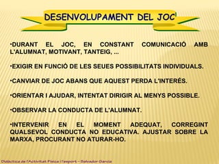 •DURANT EL JOC, EN CONSTANT COMUNICACIÓ AMB
L'ALUMNAT, MOTIVANT, TANTEIG, ...
•EXIGIR EN FUNCIÓ DE LES SEUES POSSIBILITATS INDIVIDUALS.
•CANVIAR DE JOC ABANS QUE AQUEST PERDA L'INTERÉS.
•ORIENTAR I AJUDAR, INTENTAT DIRIGIR AL MENYS POSSIBLE.
•OBSERVAR LA CONDUCTA DE L'ALUMNAT.
•INTERVENIR EN EL MOMENT ADEQUAT, CORREGINT
QUALSEVOL CONDUCTA NO EDUCATIVA. AJUSTAR SOBRE LA
MARXA, PROCURANT NO ATURAR-HO.
Didàctica de l’Activitat Física i l’esport – Salvador Garcia
DESENVOLUPAMENT DEL JOCDESENVOLUPAMENT DEL JOC
 