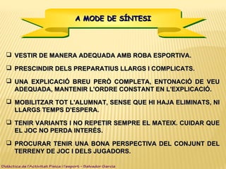 A MODE DE SÍNTESIA MODE DE SÍNTESIA MODE DE SÍNTESIA MODE DE SÍNTESI
 VESTIR DE MANERA ADEQUADA AMB ROBA ESPORTIVA.VESTIR DE MANERA ADEQUADA AMB ROBA ESPORTIVA.
 PRESCINDIR DELS PREPARATIUS LLARGS I COMPLICATS.PRESCINDIR DELS PREPARATIUS LLARGS I COMPLICATS.
 UNA EXPLICACIÓ BREU PERÒ COMPLETA, ENTONACIÓ DE VEUUNA EXPLICACIÓ BREU PERÒ COMPLETA, ENTONACIÓ DE VEU
ADEQUADA, MANTENIR L'ORDRE CONSTANT EN L'EXPLICACIÓ.ADEQUADA, MANTENIR L'ORDRE CONSTANT EN L'EXPLICACIÓ.
 MOBILITZAR TOT L'ALUMNAT, SENSE QUE HI HAJA ELIMINATS, NIMOBILITZAR TOT L'ALUMNAT, SENSE QUE HI HAJA ELIMINATS, NI
LLARGS TEMPS D'ESPERA.LLARGS TEMPS D'ESPERA.
 TENIR VARIANTS I NO REPETIR SEMPRE EL MATEIX. CUIDAR QUETENIR VARIANTS I NO REPETIR SEMPRE EL MATEIX. CUIDAR QUE
EL JOC NO PERDA INTERÈS.EL JOC NO PERDA INTERÈS.
 PROCURAR TENIR UNA BONA PERSPECTIVA DEL CONJUNT DELPROCURAR TENIR UNA BONA PERSPECTIVA DEL CONJUNT DEL
TERRENY DE JOC I DELS JUGADORS.TERRENY DE JOC I DELS JUGADORS.
Didàctica de l’Activitat Física i l’esport – Salvador Garcia
 
