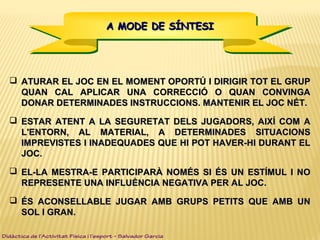 A MODE DE SÍNTESIA MODE DE SÍNTESIA MODE DE SÍNTESIA MODE DE SÍNTESI
 ATURAR EL JOC EN EL MOMENT OPORTÚ I DIRIGIR TOT EL GRUPATURAR EL JOC EN EL MOMENT OPORTÚ I DIRIGIR TOT EL GRUP
QUAN CAL APLICAR UNA CORRECCIÓ O QUAN CONVINGAQUAN CAL APLICAR UNA CORRECCIÓ O QUAN CONVINGA
DONAR DETERMINADES INSTRUCCIONS. MANTENIR EL JOC NÉT.DONAR DETERMINADES INSTRUCCIONS. MANTENIR EL JOC NÉT.
 ESTAR ATENT A LA SEGURETAT DELS JUGADORS, AIXÍ COM AESTAR ATENT A LA SEGURETAT DELS JUGADORS, AIXÍ COM A
L'ENTORN, AL MATERIAL, A DETERMINADES SITUACIONSL'ENTORN, AL MATERIAL, A DETERMINADES SITUACIONS
IMPREVISTES I INADEQUADES QUE HI POT HAVER-HI DURANT ELIMPREVISTES I INADEQUADES QUE HI POT HAVER-HI DURANT EL
JOC.JOC.
 EL-LA MESTRA-E PARTICIPARÀ NOMÉS SI ÉS UN ESTÍMUL I NOEL-LA MESTRA-E PARTICIPARÀ NOMÉS SI ÉS UN ESTÍMUL I NO
REPRESENTE UNA INFLUÈNCIA NEGATIVA PER AL JOC.REPRESENTE UNA INFLUÈNCIA NEGATIVA PER AL JOC.
 ÉS ACONSELLABLE JUGAR AMB GRUPS PETITS QUE AMB UNÉS ACONSELLABLE JUGAR AMB GRUPS PETITS QUE AMB UN
SOL I GRAN.SOL I GRAN.
Didàctica de l’Activitat Física i l’esport – Salvador Garcia
 