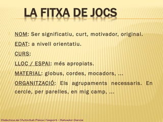 NOM: Ser significatiu, curt, motivador, original.
 EDAT: a nivell orientatiu.
 CURS:
 LLOC / ESPAI: més apropiats.
 MATERIAL: globus, cordes, mocadors, ...
 ORGANITZACIÓ: Els agrupaments necessaris. En
cercle, per parelles, en mig camp, ...
Didàctica de l’Activitat Física i l’esport – Salvador Garcia
 