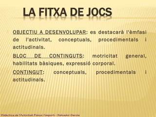 OBJECTIU A DESENVOLUPAR: es destacarà l'èmfasi
de l'activitat, conceptuals, procedimentals i
actitudinals.
 BLOC DE CONTINGUTS: motricitat general,
habilitats bàsiques, expressió corporal.
 CONTINGUT: conceptuals, procedimentals i
actitudinals.
Didàctica de l’Activitat Física i l’esport – Salvador Garcia
 