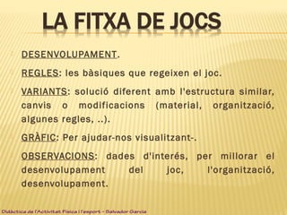  DESENVOLUPAMENT.
 REGLES: les bàsiques que regeixen el joc.
 VARIANTS: solució diferent amb l'estructura similar,
canvis o modificacions (material, organització,
algunes regles, ..).
 GRÀFIC: Per ajudar-nos visualitzant-.
 OBSERVACIONS: dades d'interés, per millorar el
desenvolupament del joc, l'organització,
desenvolupament.
Didàctica de l’Activitat Física i l’esport – Salvador Garcia
 
