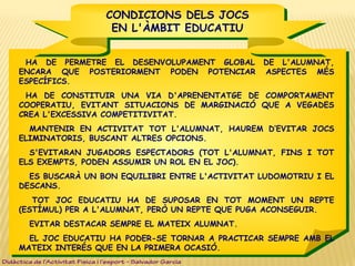 CONDICIONS DELS JOCS
EN L'ÀMBIT EDUCATIU
CONDICIONS DELS JOCS
EN L'ÀMBIT EDUCATIU
HA DE PERMETRE EL DESENVOLUPAMENT GLOBAL DE L'ALUMNAT,
ENCARA QUE POSTERIORMENT PODEN POTENCIAR ASPECTES MÉS
ESPECÍFICS.
HA DE CONSTITUIR UNA VIA D'APRENENTATGE DE COMPORTAMENT
COOPERATIU, EVITANT SITUACIONS DE MARGINACIÓ QUE A VEGADES
CREA L'EXCESSIVA COMPETITIVITAT.
 MANTENIR EN ACTIVITAT TOT L'ALUMNAT, HAUREM D’EVITAR JOCS
ELIMINATORIS, BUSCANT ALTRES OPCIONS.
 S'EVITARAN JUGADORS ESPECTADORS (TOT L'ALUMNAT, FINS I TOT
ELS EXEMPTS, PODEN ASSUMIR UN ROL EN EL JOC).
 ES BUSCARÀ UN BON EQUILIBRI ENTRE L'ACTIVITAT LUDOMOTRIU I EL
DESCANS.
TOT JOC EDUCATIU HA DE SUPOSAR EN TOT MOMENT UN REPTE
(ESTÍMUL) PER A L'ALUMNAT, PERÒ UN REPTE QUE PUGA ACONSEGUIR.
 EVITAR DESTACAR SEMPRE EL MATEIX ALUMNAT.
 EL JOC EDUCATIU HA PODER-SE TORNAR A PRACTICAR SEMPRE AMB EL
MATEIX INTERÉS QUE EN LA PRIMERA OCASIÓ.
Didàctica de l’Activitat Física i l’esport – Salvador Garcia
 
