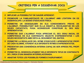 CRITERIS PER A DISSENYAR JOCSCRITERIS PER A DISSENYAR JOCS
 IMPLICAR LA POSSIBILITAT DE GAUDIR APRENENT.
 PROMOURE LA FAMILIARITZACIÓ DE L'ALUMNAT AMB L'ENTORN ON ES
DESENVOLUPA LA SESSIÓ D'EDUCACIÓ FÍSICA.
 PERMETRE UN DESEQUILIBRI EN ELS CONEIXEMENTS PREVIS DE
L'ALUMNAT, POSSIBILITANT QUE EL-LA XIQUET-A, RECOLZANT-SE EN LES
SEUES CAPACITATS, PUGA ACONSEGUIR CONSTRUIR EL SEU NOU
APRENENTATGE.
 PERMETRE QUE L'ALUMNAT PUGA APRECIAR EL SEU GRAU INICIAL DE
COMPETÈNCIA EN ELS CONTINGUTS OBJECTE D'APRENENTATGE I LES
SEUES NECESSITATS AMB VISTA AL SEGUIMENT DEL MATEIX.
 PERMETRE LA REGULACIÓ DEL RITME D'EXECUCIÓ I APRENENTATGE PROPI
DE CADA ALUMNE, ATENENT ALS DIFERENTS RITMES D'APRENENTATGE.
 PRESENTAR UNA COHERÈNCIA INTERNA CAPAÇ DE SER APRESA PEL PROPI
ALUMNAT.
 PERMETRE EL DESENVOLUPAMENT DELS DIFERENTS TIPUS DE CONTINGUTS
DE L'ÀREA D'UNA MANERA INTERRELACIONADA.
 ABASTAR TOTES LES POSSIBLES FORMES D'AGRUPAMENT.
Didàctica de l’Activitat Física i l’esport – Salvador Garcia
 