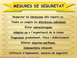 Respectar les limitacions dels xiquets-es
MESURES DE SEGURETATMESURES DE SEGURETAT
Tindre en compte les diferències individuals
Evitar sobrecàrregues
Adaptar-se a l'organització de la classe
Progressar gradualment, física i didàcticament
Eliminar objectes perillosos
Indumentària adequada
Utilització d'implements, mesures de seguretat
Didàctica de l’Activitat Física i l’esport – Salvador Garcia
 