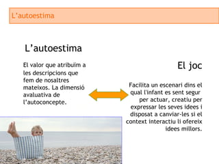 L’autoestima L’autoestima El valor que atribuïm a les descripcions que fem de nosaltres mateixos. La dimensió avaluativa de l’autoconcepte. El joc Facilita un escenari dins el qual l'infant es sent segur  per actuar, creatiu per expressar les seves idees i disposat a canviar-les si el context interactiu li ofereix idees millors. 