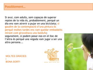Possiblement… Si avui, com adults, som capaços de superar reptes de la vida és, probablement, perquè un dia ens vam atrevir a pujar en una bicicleta;  si gaudim de la contemplació d’una pintura és perquè moltes tardes ens vam quedar embadalits mirant com giravoltava una baldufa ; segurament, si podem posar-nos en el lloc de l’altra és perquè una vegada vam jugar a ser una altra persona...  MOLTES GRÀCIES  i BONA SORT! 