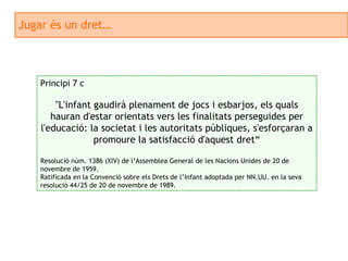 Jugar és un dret… Principi 7 c "L'infant gaudirà plenament de jocs i esbarjos, els quals hauran d'estar orientats vers les finalitats perseguides per l'educació: la societat i les autoritats públiques, s'esforçaran a promoure la satisfacció d'aquest dret“ Resolució núm. 1386 (XIV) de l’Assemblea General de les Nacions Unides de 20 de novembre de 1959. Ratificada en la Convenció sobre els Drets de l’Infant adoptada per NN.UU. en la seva resolució 44/25 de 20 de novembre de 1989. 