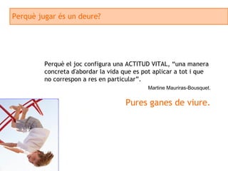 Perquè jugar és un deure? Perquè el joc configura una ACTITUD VITAL, “una manera concreta d'abordar la vida que es pot aplicar a tot i que no correspon a res en particular”. Martine Mauriras-Bousquet. Pures ganes de viure. 