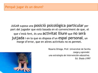 Perquè jugar és un deure? JUGAR suposa una  posició psicològica particular  per part del jugador que està basada en el convenciment de que, el que s’està fent, és una  activitat lliure  que  no serà jutjada  i en la que es disposa d’un  espai personal , un marge d’error, que en altres activitats no es permet.  Rosario Ortega. Prof. Universitat de Sevilla Juega y aprende:  una estrategia de intervención educativa .  Ed. Díada (1997 