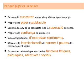 Per què jugar és un deure? Estimula la  curiositat , motor de qualsevol aprenentatge. Proporciona  plaer  i  satisfacció Estimula l'afany de la conquesta i de la  superació  personal. Proporciona  confiança  en un mateix. Suposa l'oportunitat  d’expressar sentiments . Afavoreix la  interiorització  de  normes i pautes  de comportament social Estimula el desenvolupament de les  funcions físiques, psíquiques, afectives i socials 