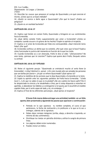 IES. Los Castillos
Departamento de Lengua y Literatura
2ºESO
2
13. Describe las causas que provocan el castigo de Quasimodo y en qué consiste el
mismo. ¿Crees que es un buen método?
14. ¿Quién se acerca a darle agua a Quasimodo? ¿Por qué lo hace? ¿Podría ser
peligroso?
15. ¿Quién es en realidad Sachette?
CAPÍTULOS DEL 12 AL 17
15. Explica qué tienen en común Frollo, Quasimodo y Gringoire en sus sentimientos
hacia Esmeralda.
16. ¿Qué delito comete Frollo supuestamente por amor a Esmeralda? ¿Cómo se
comporta cuando acusan a la gitana de los hechos? Expón tu opinión al respecto.
17. Explica si el amor de Esmeralda por Febo era correspondido. ¿Qué intención tenía
Febo? ¿Por qué?
18. Esmeralda confiesa un delito que no cometió. ¿Por qué crees que lo hace? Explica
cómo funcionaba la justicia del momento en función de lo que has leído.
19. Cuando Esmeralda va a ser ahorcada, Frollo le dice al oído: "¿Denunciarme? No
seas tonta, ¿piensas que te creerían?" Explica qué quiere decir Frollo. Después valora
su actitud.
CAPÍTULOS DEL 18 AL 22 Y EPÍLOGO
20. Relee el siguiente pasaje: "Quasimodo se entristeció mucho al verla llorar (a
Esmeralda): <<¡Qué lástima!>>, pensó. <<En este mundo sólo son amadas las personas
que son bellas por fuera>>. ¿A qué se refiere Quasimodo? ¿Qué opinas tú?
21. Explica la metáfora de los jarrones que le deja Quasimodo a Esmeralda en la torre.
22. Expón tu opinión ante las siguientes palabras de Frollo hacia Esmeralda: "-¡Estás
loca! [...] ¿Es que no sabes lo que es la piedad? ¿No ves cuánto me haces sufrir? Por ti
he despreciado la ciencia y he desdeñado a Dios; por ti estoy dispuesto a manchar mi
apellido, a abandonar los hábitos y a entregarme a la lujuria; por ti acuchillé al maldito
capitán Febo; por ti sería capaz de todo, y tú, sin embargo..."
23. Explica el final de los diferentes personajes. ¿Qué opinas al respecto?
El lunes 9 de marzo debes entregar una actividad, también en un folio
aparte, bien presentada y siguiendo las pautas que aparecen a continuación:
 Portada en la que aparezca tu nombre completo, el curso al que
perteneces, la fecha de realización y la profesora a la que se lo vas a
entregar, además de la signatura.
 Debes dejar siempre márgenes (arriba, abajo, a derecha e izquierda, un
mínimo de dos centímetros).
 Distribuye tus textos en párrafos distintos y utiliza la sangría de primera
línea.
 Las páginas deben estar numeradas.
 Puedes incluir un índice.
 