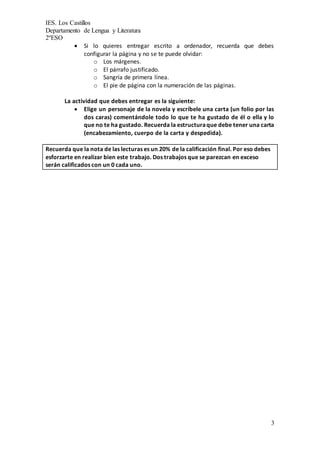 IES. Los Castillos
Departamento de Lengua y Literatura
2ºESO
3
 Si lo quieres entregar escrito a ordenador, recuerda que debes
configurar la página y no se te puede olvidar:
o Los márgenes.
o El párrafo justificado.
o Sangría de primera línea.
o El pie de página con la numeración de las páginas.
La actividad que debes entregar es la siguiente:
 Elige un personaje de la novela y escríbele una carta (un folio por las
dos caras) comentándole todo lo que te ha gustado de él o ella y lo
que no te ha gustado. Recuerda la estructuraque debe tener una carta
(encabezamiento, cuerpo de la carta y despedida).
Recuerda que la nota de las lecturas es un 20% de la calificación final. Por eso debes
esforzarte en realizar bien este trabajo. Dos trabajos que se parezcan en exceso
serán calificados con un 0 cada uno.
 