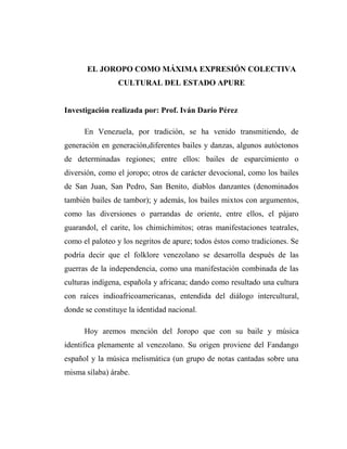 EL JOROPO COMO MÁXIMA EXPRESIÓN COLECTIVA
                 CULTURAL DEL ESTADO APURE


Investigación realizada por: Prof. Iván Darío Pérez

      En Venezuela, por tradición, se ha venido transmitiendo, de
generación en generación,diferentes bailes y danzas, algunos autóctonos
de determinadas regiones; entre ellos: bailes de esparcimiento o
diversión, como el joropo; otros de carácter devocional, como los bailes
de San Juan, San Pedro, San Benito, diablos danzantes (denominados
también bailes de tambor); y además, los bailes mixtos con argumentos,
como las diversiones o parrandas de oriente, entre ellos, el pájaro
guarandol, el carite, los chimichimitos; otras manifestaciones teatrales,
como el paloteo y los negritos de apure; todos éstos como tradiciones. Se
podría decir que el folklore venezolano se desarrolla después de las
guerras de la independencia, como una manifestación combinada de las
culturas indígena, española y africana; dando como resultado una cultura
con raíces indioafricoamericanas, entendida del diálogo intercultural,
donde se constituye la identidad nacional.

      Hoy aremos mención del Joropo que con su baile y música
identifica plenamente al venezolano. Su origen proviene del Fandango
español y la música melismática (un grupo de notas cantadas sobre una
misma sílaba) árabe.
 