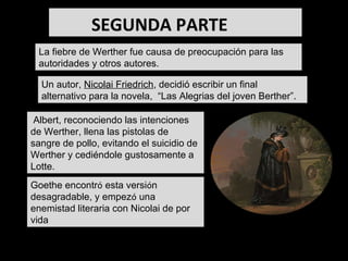 La fiebre de Werther fue causa de preocupación para las autoridades y otros autores. Goethe encontr ó  esta versi ó n desagradable, y empez ó  una enemistad literaria con Nicolai de por vida Un autor,  Nicolai Friedrich , decidió escribir un final alternativo para la novela,  “Las Alegrias del joven Berther”. Albert, reconociendo las intenciones de Werther, llena las pistolas de sangre de pollo, evitando el suicidio de Werther y cediéndole gustosamente a Lotte. - LOTTE ANTE LA TUMBA DF BERTHER SEGUNDA PARTE   