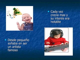 Desde pequeño soñaba en ser un artista famoso  Cada vez crecía mas y su interés era notable 
