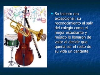 Su talento era excepcional, su reconocimiento al salir del colegio como el mejor estudiante y músico le llenaron de valor al decidir que  quería ser el resto de su vida un cantante  