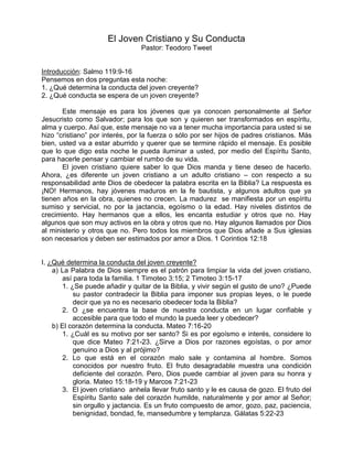 El Joven Cristiano y Su Conducta
                                 Pastor: Teodoro Tweet


Introducción: Salmo 119:9-16
Pensemos en dos preguntas esta noche:
1. ¿Qué determina la conducta del joven creyente?
2. ¿Qué conducta se espera de un joven creyente?

       Este mensaje es para los jóvenes que ya conocen personalmente al Señor
Jesucristo como Salvador; para los que son y quieren ser transformados en espíritu,
alma y cuerpo. Así que, este mensaje no va a tener mucha importancia para usted si se
hizo “cristiano” por interés, por la fuerza o sólo por ser hijos de padres cristianos. Más
bien, usted va a estar aburrido y querer que se termine rápido el mensaje. Es posible
que lo que digo esta noche le pueda iluminar a usted, por medio del Espíritu Santo,
para hacerle pensar y cambiar el rumbo de su vida.
       El joven cristiano quiere saber lo que Dios manda y tiene deseo de hacerlo.
Ahora, ¿es diferente un joven cristiano a un adulto cristiano – con respecto a su
responsabilidad ante Dios de obedecer la palabra escrita en la Biblia? La respuesta es
¡NO! Hermanos, hay jóvenes maduros en la fe bautista, y algunos adultos que ya
tienen años en la obra, quienes no crecen. La madurez se manifiesta por un espíritu
sumiso y servicial, no por la jactancia, egoísmo o la edad. Hay niveles distintos de
crecimiento. Hay hermanos que a ellos, les encanta estudiar y otros que no. Hay
algunos que son muy activos en la obra y otros que no. Hay algunos llamados por Dios
al ministerio y otros que no. Pero todos los miembros que Dios añade a Sus iglesias
son necesarios y deben ser estimados por amor a Dios. 1 Corintios 12:18


I. ¿Qué determina la conducta del joven creyente?
    a) La Palabra de Dios siempre es el patrón para limpiar la vida del joven cristiano,
       así para toda la familia. 1 Timoteo 3:15; 2 Timoteo 3:15-17
       1. ¿Se puede añadir y quitar de la Biblia, y vivir según el gusto de uno? ¿Puede
           su pastor contradecir la Biblia para imponer sus propias leyes, o le puede
           decir que ya no es necesario obedecer toda la Biblia?
       2. O ¿se encuentra la base de nuestra conducta en un lugar confiable y
           accesible para que todo el mundo la pueda leer y obedecer?
    b) El corazón determina la conducta. Mateo 7:16-20
       1. ¿Cuál es su motivo por ser santo? Si es por egoísmo e interés, considere lo
           que dice Mateo 7:21-23. ¿Sirve a Dios por razones egoístas, o por amor
           genuino a Dios y al prójimo?
       2. Lo que está en el corazón malo sale y contamina al hombre. Somos
           conocidos por nuestro fruto. El fruto desagradable muestra una condición
           deficiente del corazón. Pero, Dios puede cambiar al joven para su honra y
           gloria. Mateo 15:18-19 y Marcos 7:21-23
       3. El joven cristiano anhela llevar fruto santo y le es causa de gozo. El fruto del
           Espíritu Santo sale del corazón humilde, naturalmente y por amor al Señor;
           sin orgullo y jactancia. Es un fruto compuesto de amor, gozo, paz, paciencia,
           benignidad, bondad, fe, mansedumbre y templanza. Gálatas 5:22-23
 