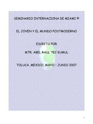 SEMINARIO INTERNACIONA DE MIAMI ©



 EL JOVEN Y EL MUNDO POSTMODERNO



           ESCRITO POR

     MTR. ABEL RAUL TEC KUMUL



 TOLUCA, MEXICO, MAYO – JUNIO 2007




                                     1
 