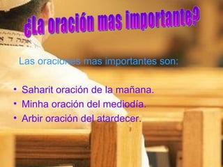 Las oraciones mas importantes son: Saharit oración de la mañana. Minha oración del mediodía. Arbir oración del atardecer. ¿La oración mas importante? 