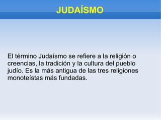 JUDAÍSMO El término Judaísmo se refiere a la religión o creencias, la tradición y la cultura del pueblo judío. Es la más antigua de las tres religiones monoteístas más fundadas. 