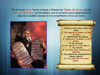 Introducción
En el monte Sinaí Yahvé entregó a Moisés las Tablas de la Ley con los
diez mandamientos (el Decálogo), que le sirvieron para reglamentar la
vida de su pueblo basada en el cumplimiento de la Ley divina.
1. Amarás a Dios sobre todas las
cosas.
2. No tomarás el nombre de Dios
en vano.
3. Santificarás las fiestas.
4. Honrarás a tu padre y a tu
madre.
5. No matarás.
6. No cometerás actos impuros.
7. No robarás.
8. No dirás falso testimonio ni
mentirás.
9. No consentirás pensamientos ni
deseos impuros.
10. No codiciarás los bienes
ajenos.
 