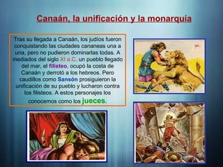 Canaán, la unificación y la monarquía
Tras su llegada a Canaán, los judíos fueron
conquistando las ciudades cananeas una a
una, pero no pudieron dominarlas todas. A
mediados del siglo XI a.C. un pueblo llegado
del mar, el filisteo, ocupó la costa de
Canaán y derrotó a los hebreos. Pero
caudillos como Sansón prosiguieron la
unificación de su pueblo y lucharon contra
los filisteos. A estos personajes los
conocemos como los jueces.
 