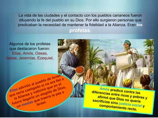 La vida de las ciudades y el contacto con los pueblos cananeos fueron
diluyendo la fe del pueblo en su Dios. Por ello surgieron personas que
predicaban la necesidad de mantener la fidelidad a la Alianza. Eran los
profetas.
Algunos de los profetas
que destacaron fueron:
Elías, Amós, Oseas,
Isaías, Jeremías, Ezequiel,
…
Elías advirtió al pueblo de Israel
que sería castigado si no era fiel
a la Alianza y vaticinó que en el
futuro llegaría un elegido de
Dios, un mesías que traería la
paz a Israel.
Amós predicó contra las diferencias
entre ricos y pobres y afirmó que
Dios no quería sacrificios sino
justicia social y comportamiento
recto.
Elías advirtió al pueblo de Israel
que sería castigado si no era fiel a
la Alianza y vaticinó que en el
futuro llegaría un elegido de Dios,
un mesías que traería la paz a
Israel.
Amós predicó contra las
diferencias entre ricos y pobres y
afirmó que Dios no quería
sacrificios sino justicia social y
comportamiento recto.
 