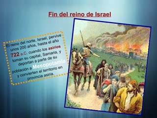 Fin del reino de Israel
El reino del norte, Israel, pervive
unos 200 años, hasta el año
722 a.C. cuando los asirios
toman su capital, Samaria, y
deportan a parte de su
población a Mesopotamia
y convierten el territorio en
provincia asiria.
 