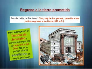Regreso a la tierra prometida
Tras la caída de Babilonia, Ciro, rey de los persas, permite a los
judíos regresar a su tierra (538 a.C.).
Reconstruyeron el
Templo de
Jerusalén y
proclamaron que era
la casa única de
Dios. No se le
podían ofrecer
sacrificios en
ningún otro lugar.
 