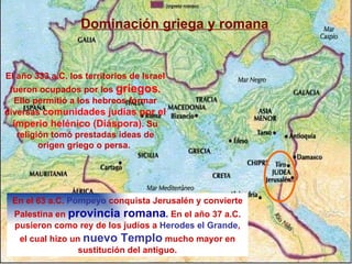 Dominación griega y romana
El año 333 a.C. los territorios de Israel
fueron ocupados por los griegos.
Ello permitió a los hebreos formar
diversas comunidades judías por el
imperio helénico (Diáspora). Su
religión tomó prestadas ideas de
origen griego o persa.
En el 63 a.C. Pompeyo conquista Jerusalén y convierte
Palestina en provincia romana. En el año 37 a.C.
pusieron como rey de los judíos a Herodes el Grande,
el cual hizo un nuevo Templo mucho mayor en
sustitución del antiguo.
 