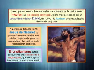 La ocupación romana hizo aumentar la esperanza en la venida de un
mesías que los liberaría del invasor. Dicho mesías debería ser un
descendiente del rey David, un nuevo rey libertador que restablecería
el reino de los judíos.
A principios del siglo I d.C.
Jesús de Nazaret se
presentó como el mesías que
estaban esperando, pero los
sacerdotes y los rabinos no lo
reconocieron como tal.
El cristianismo surgió,
pues, como una escisión de la
religión judía, que no aceptó a
Jesús como el mesías esperado.
 
