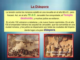 La Diáspora
La tensión contra los romanos estalló en una revuelta en el año 66 d.C., pero
fracasó. Así, en el año 70 d.C. Jerusalén fue conquistada, el Templo
destruido, y muchos judíos se exiliaron.
En el año 132 volvieron a rebelarse, y de nuevo fueron reprimidos. En el año
135 el emperador Adriano los expulsó de Jerusalén, que fue convertida en una
ciudad romana, y los judíos se dispersaron por todas las ciudades del Imperio
dando lugar a la gran diáspora.
Bajorrelieve del Arco de
Tito, en Roma
 
