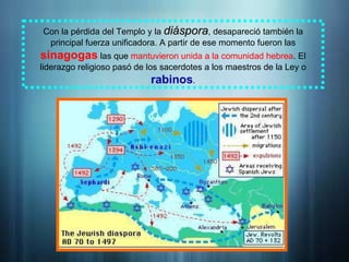 Con la pérdida del Templo y la diáspora
diáspora, desapareció también la
principal fuerza unificadora. A partir de ese momento fueron las
sinagogas las que mantuvieron unida a la comunidad hebrea. El
liderazgo religioso pasó de los sacerdotes a los maestros de la Ley o
rabinos.
 