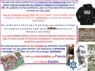 Durante los siglos posteriores la situación fue empeorando para los
judíos tras la conversión del Imperio romano al cristianismo en el
380. El judaísmo no fue prohibido, pero se hizo más difícil mantener
el modo de vida judío.
Tras la conquista musulmana las principales comunidades judías
recayeron bajo su dominio, mejorando su situación de forma
apreciable.
E n la E u ro p a c ri s ti a n a m e d i e va l lo s h e b re o s vi v a n
í
e n b a rri o s a i s la d o s lla m a d o s ju
de
rías(g h e tto s e n
E u ro p a c e n tra l).
Las comunidades hebreas fueron relativamente bien tratadas hasta el
siglo IX, pero a partir de entonces empezaron a producirse revueltas
antijudías y persecuciones.
En estas persecuciones se les acusaba de mantener buenas
relaciones con los gobernantes y de dedicarse al préstamo y
a recaudar impuestos, así como de propagar epidemias.
En 1306 son expulsados de Francia
y en 1492 de España.
 