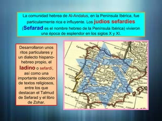 La comunidad hebrea de Al-Andalus, en la Península Ibérica, fue
particularmente rica e influyente. Los judíos sefardíes
(Sefarad es el nombre hebreo de la Península Ibérica) vivieron
una época de esplendor en los siglos X y XI.
Desarrollaron unos
ritos particulares y
un dialecto hispano-
hebreo propio, el
ladino o sefardí,
así como una
importante colección
de textos religiosos,
entre los que
destacan el Talmud
de Sefarad y el libro
de Zohar.
 