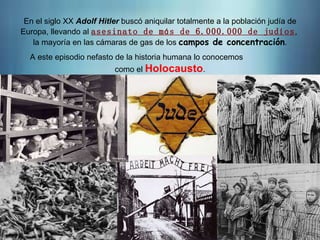 En el siglo XX Adolf Hitler buscó aniquilar totalmente a la población judía de
Europa, llevando al asesinato de más de 6.000.000 de judíos,
la mayoría en las cámaras de gas de los campos de concentración.
A este episodio nefasto de la historia humana lo conocemos
como el Holocausto.
 